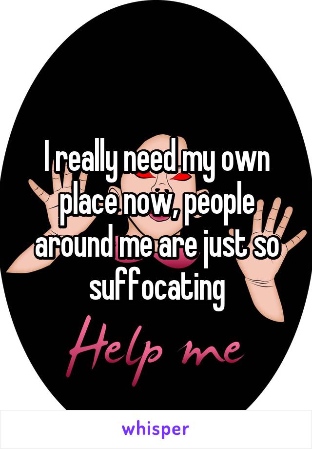 I really need my own place now, people around me are just so suffocating