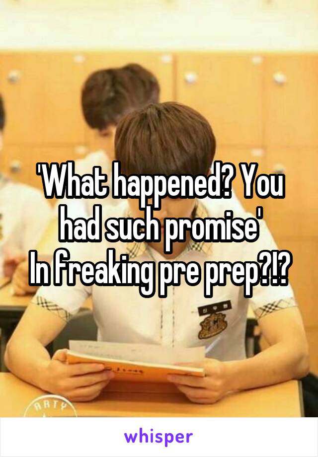 'What happened? You had such promise'
In freaking pre prep?!?