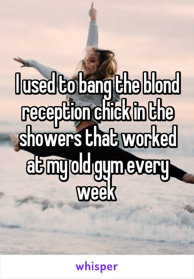 I used to bang the blond reception chick in the showers that worked at my old gym every week 