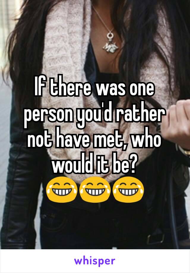 If there was one person you'd rather not have met, who would it be? 😂😂😂