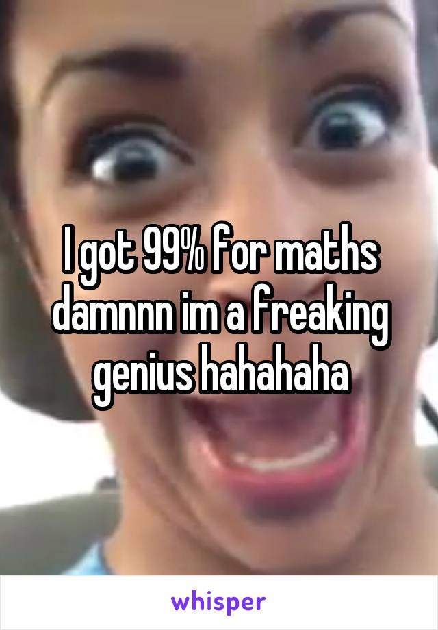 I got 99% for maths damnnn im a freaking genius hahahaha