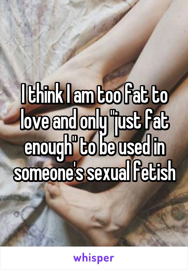 I think I am too fat to love and only "just fat enough" to be used in someone's sexual fetish