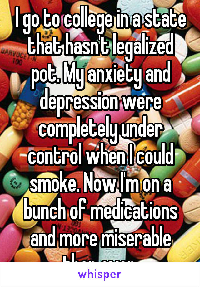 I go to college in a state that hasn't legalized pot. My anxiety and depression were completely under control when I could smoke. Now I'm on a bunch of medications and more miserable than ever.