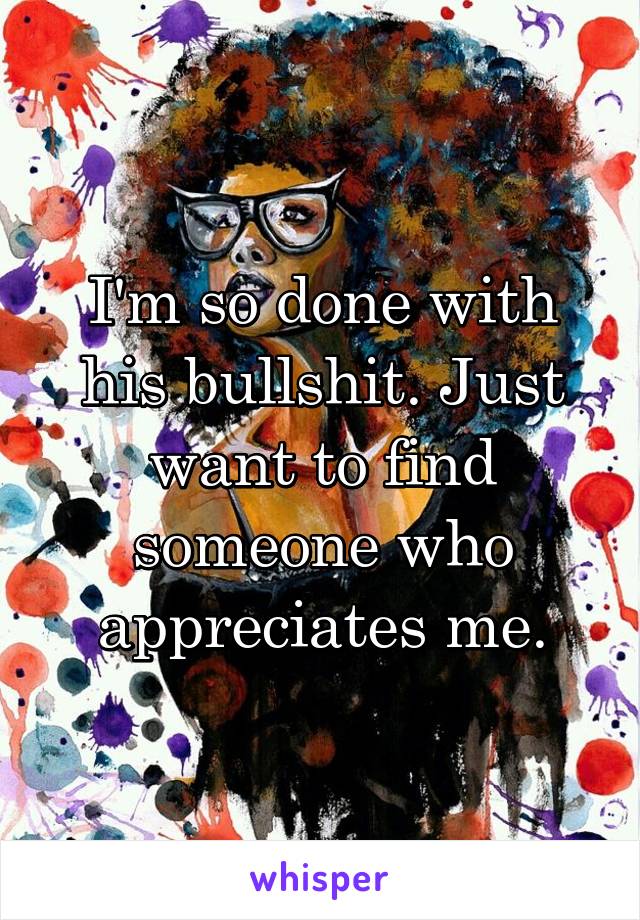 I'm so done with his bullshit. Just want to find someone who appreciates me.