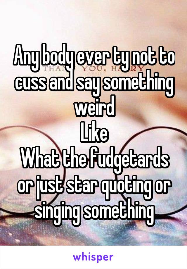 Any body ever ty not to cuss and say something weird
Like
What the fudgetards or just star quoting or singing something