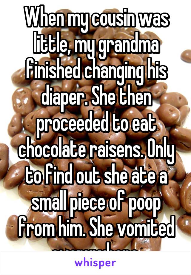 When my cousin was little, my grandma finished changing his diaper. She then proceeded to eat chocolate raisens. Only to find out she ate a small piece of poop from him. She vomited everywhere.