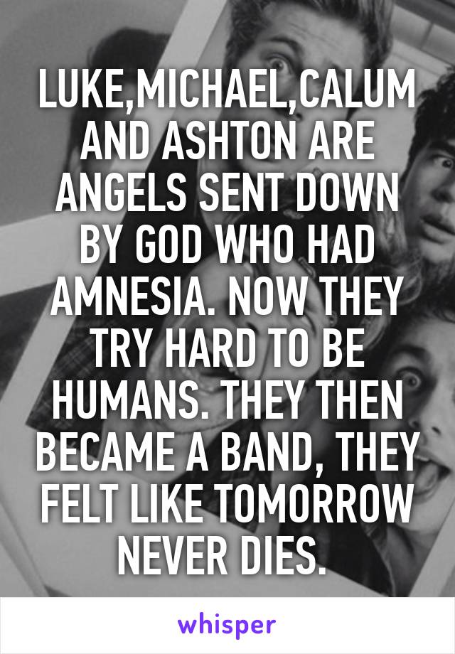 LUKE,MICHAEL,CALUM AND ASHTON ARE ANGELS SENT DOWN BY GOD WHO HAD AMNESIA. NOW THEY TRY HARD TO BE HUMANS. THEY THEN BECAME A BAND, THEY FELT LIKE TOMORROW NEVER DIES. 