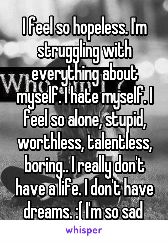 I feel so hopeless. I'm struggling with everything about myself. I hate myself. I feel so alone, stupid, worthless, talentless, boring.. I really don't have a life. I don't have dreams. :( I'm so sad 