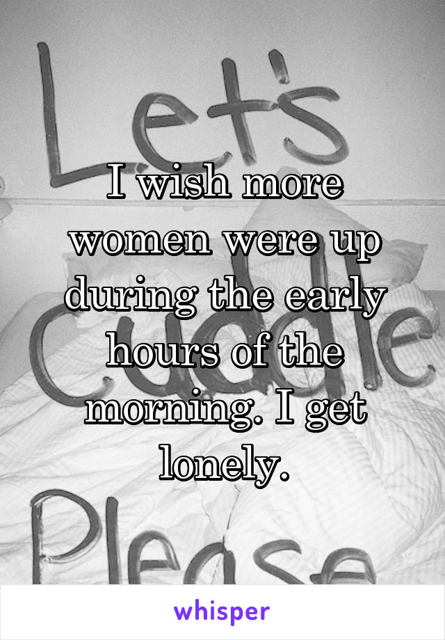 I wish more women were up during the early hours of the morning. I get lonely.