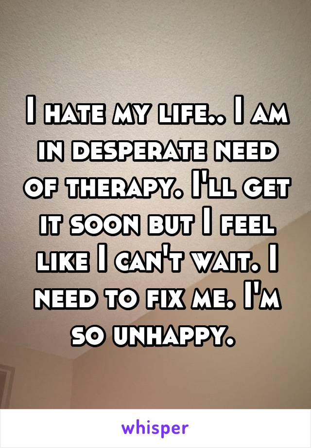 I hate my life.. I am in desperate need of therapy. I'll get it soon but I feel like I can't wait. I need to fix me. I'm so unhappy. 