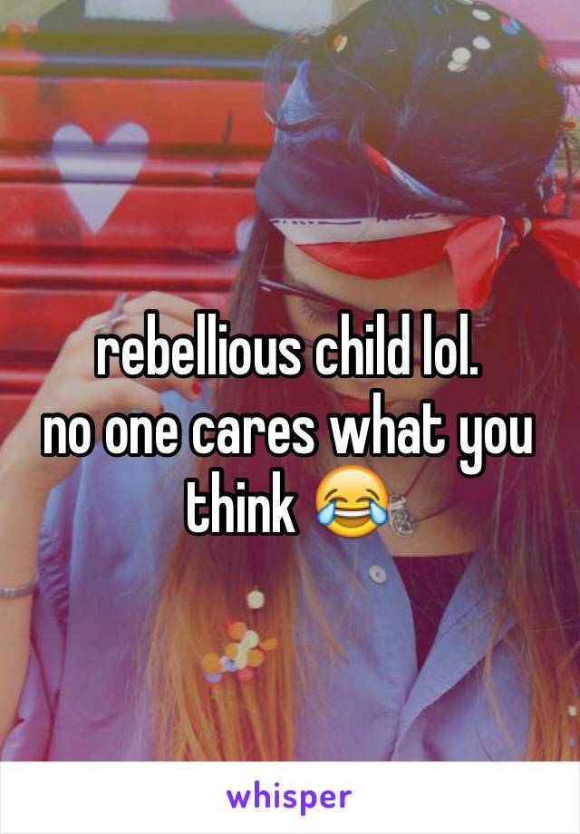 rebellious child lol.
no one cares what you think 😂