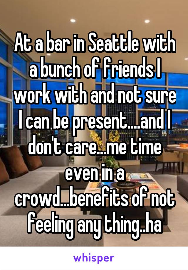 At a bar in Seattle with a bunch of friends I work with and not sure I can be present....and I don't care...me time even in a crowd...benefits of not feeling any thing..ha