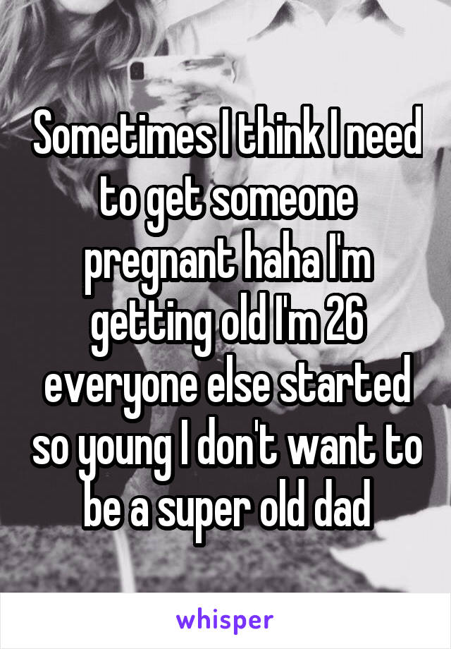 Sometimes I think I need to get someone pregnant haha I'm getting old I'm 26 everyone else started so young I don't want to be a super old dad