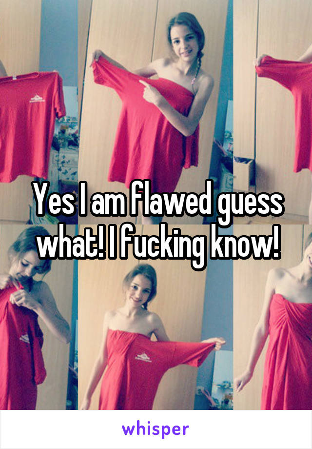 Yes I am flawed guess what! I fucking know!