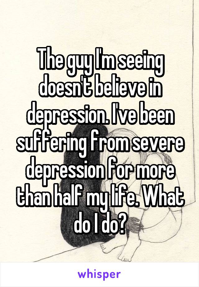 The guy I'm seeing doesn't believe in depression. I've been suffering from severe depression for more than half my life. What do I do?