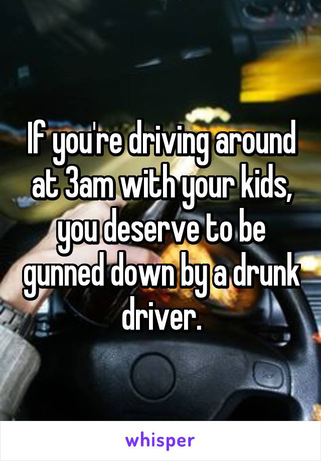 If you're driving around at 3am with your kids, you deserve to be gunned down by a drunk driver.