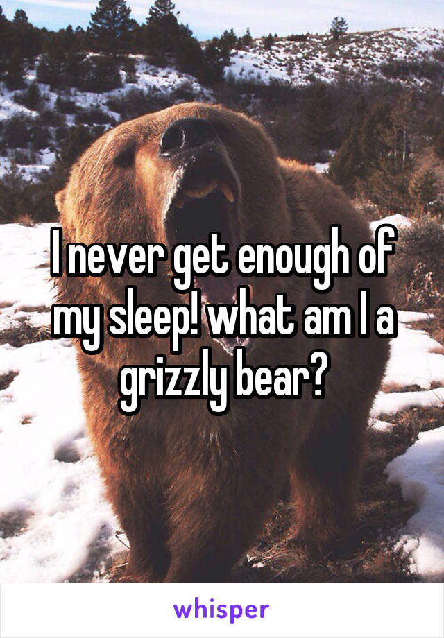 I never get enough of my sleep! what am I a grizzly bear?