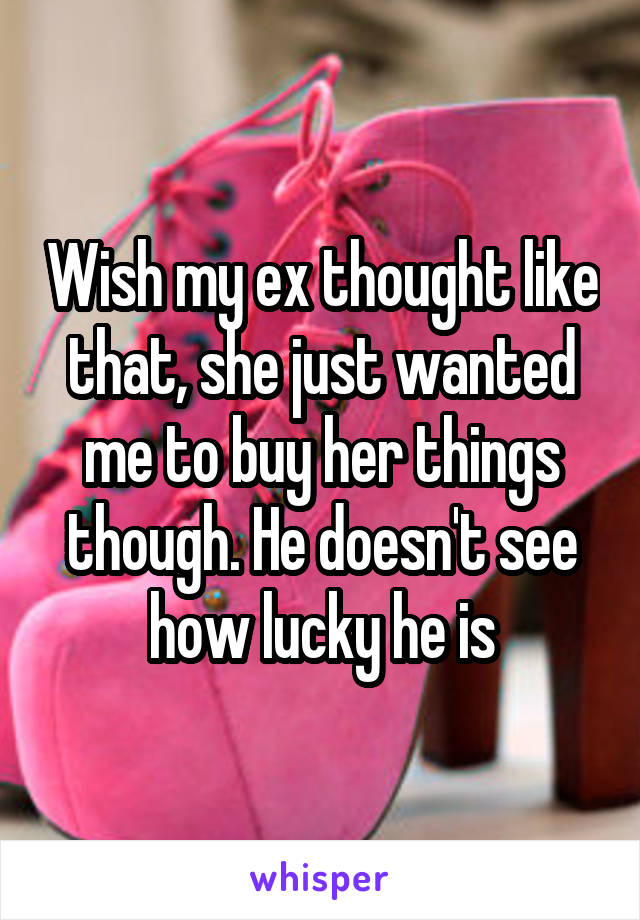 Wish my ex thought like that, she just wanted me to buy her things though. He doesn't see how lucky he is