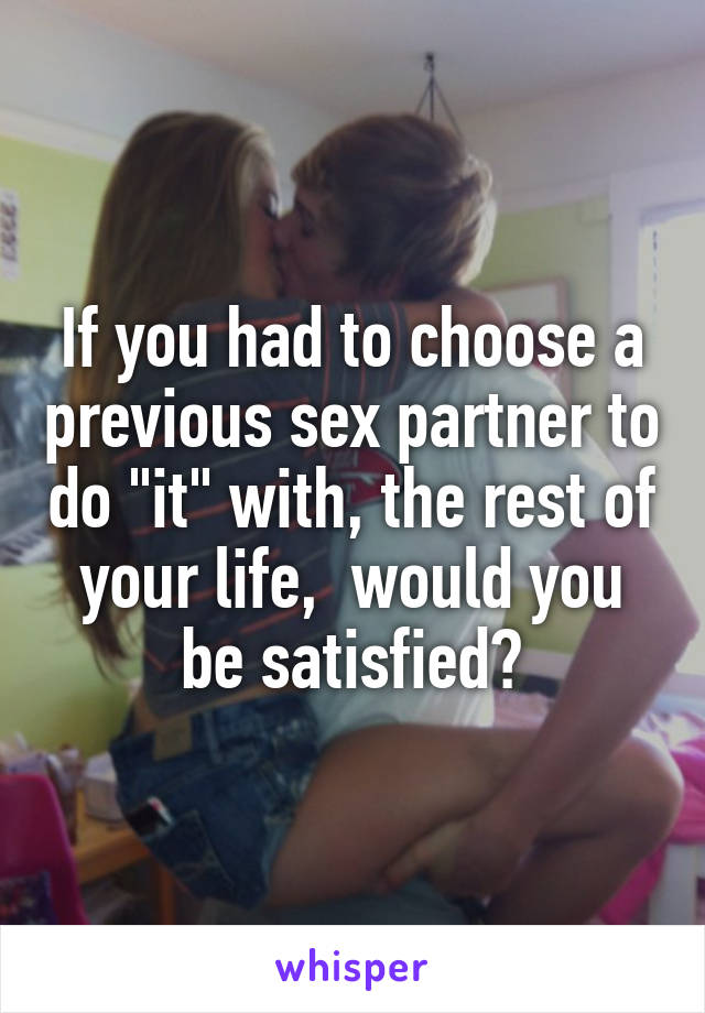 If you had to choose a previous sex partner to do "it" with, the rest of your life,  would you be satisfied?