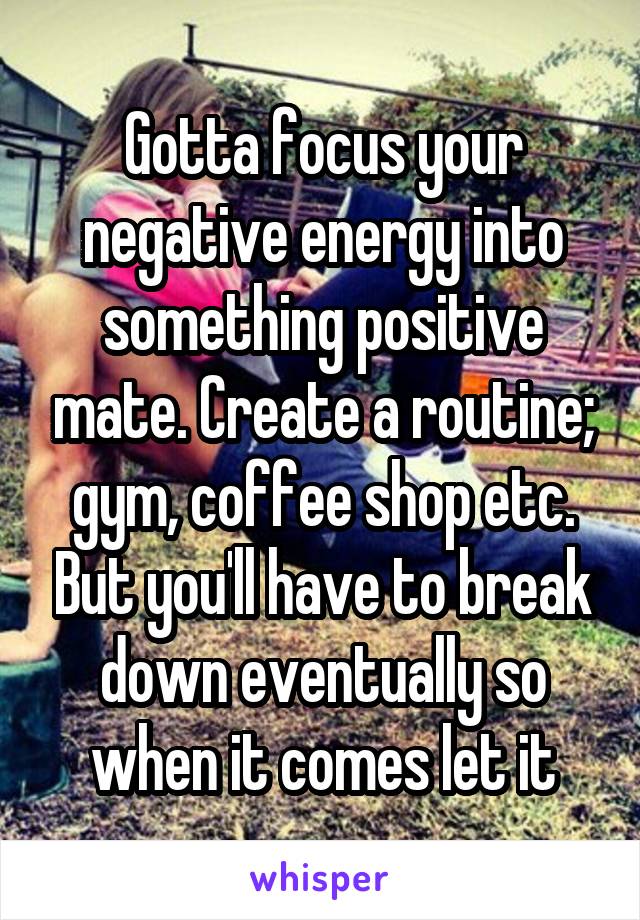 Gotta focus your negative energy into something positive mate. Create a routine; gym, coffee shop etc. But you'll have to break down eventually so when it comes let it