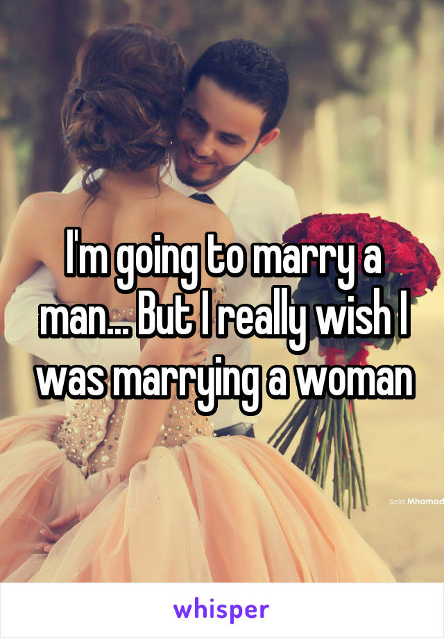 I'm going to marry a man... But I really wish I was marrying a woman