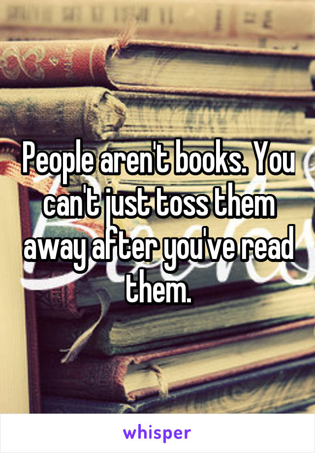 People aren't books. You can't just toss them away after you've read them.