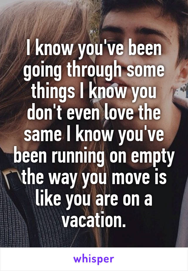 I know you've been going through some things I know you don't even love the same I know you've been running on empty the way you move is like you are on a vacation.