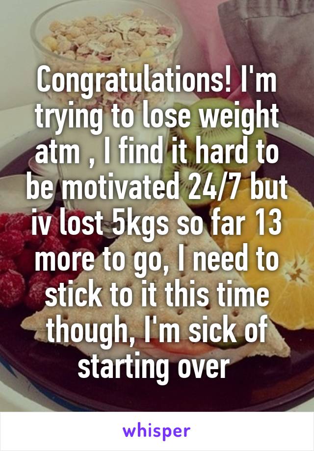 Congratulations! I'm trying to lose weight atm , I find it hard to be motivated 24/7 but iv lost 5kgs so far 13 more to go, I need to stick to it this time though, I'm sick of starting over 