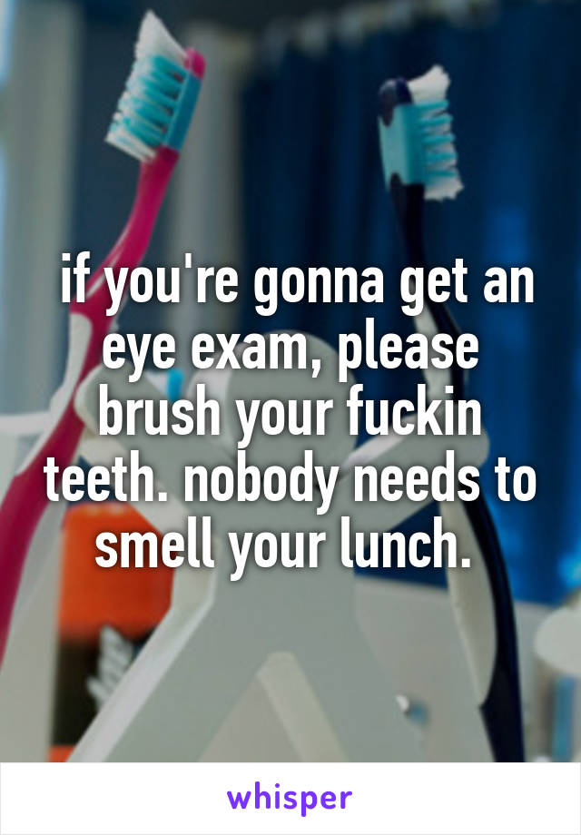  if you're gonna get an eye exam, please brush your fuckin teeth. nobody needs to smell your lunch. 