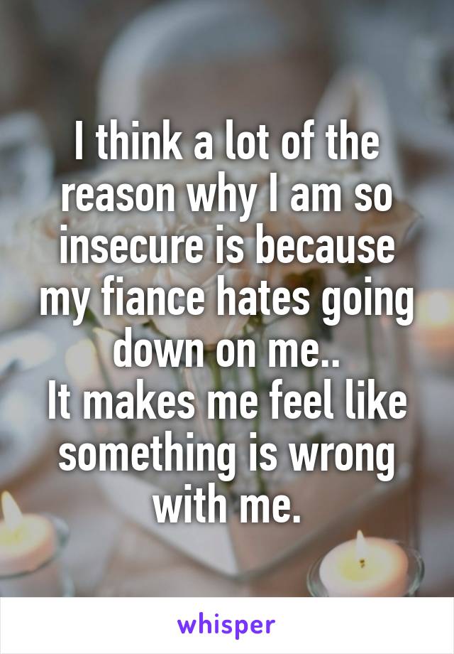 I think a lot of the reason why I am so insecure is because my fiance hates going down on me..
It makes me feel like something is wrong with me.