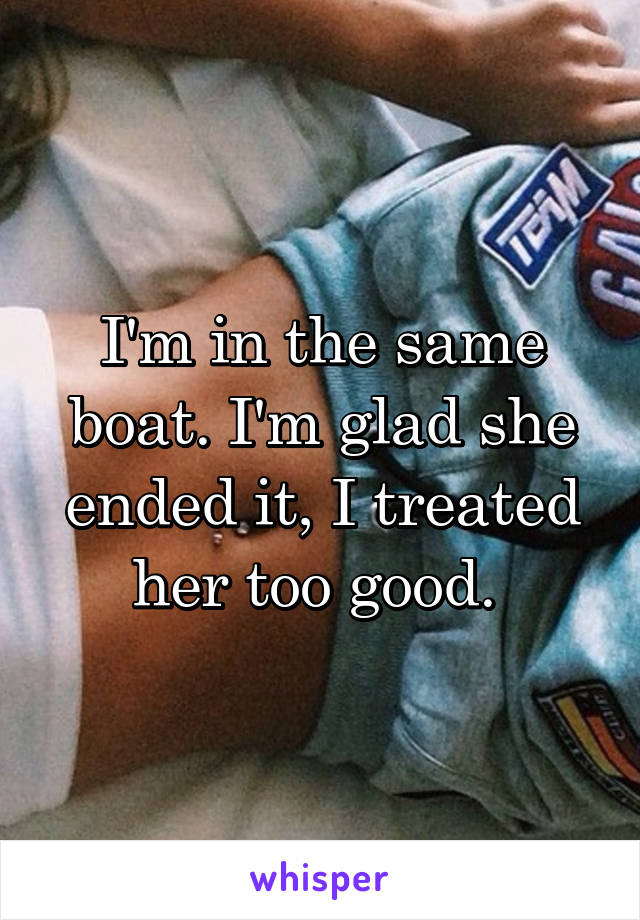 I'm in the same boat. I'm glad she ended it, I treated her too good. 