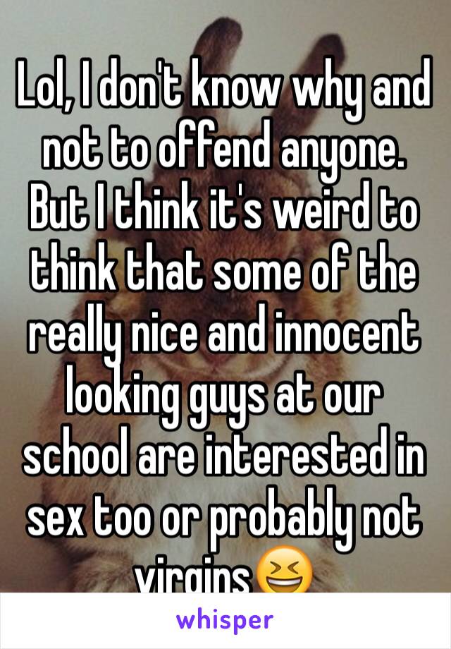 Lol, I don't know why and not to offend anyone. But I think it's weird to think that some of the really nice and innocent looking guys at our school are interested in sex too or probably not virgins😆