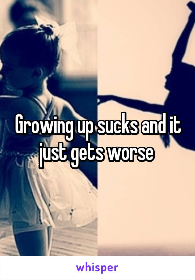 Growing up sucks and it just gets worse 