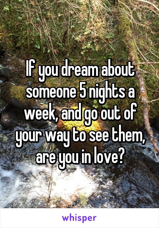 If you dream about someone 5 nights a week, and go out of your way to see them, are you in love?