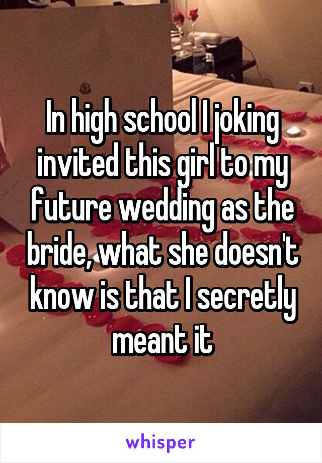 In high school I joking invited this girl to my future wedding as the bride, what she doesn't know is that I secretly meant it