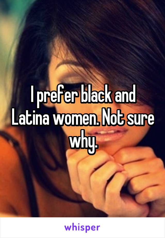 I prefer black and Latina women. Not sure why.