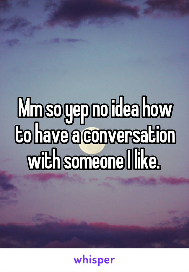 Mm so yep no idea how to have a conversation with someone I like. 