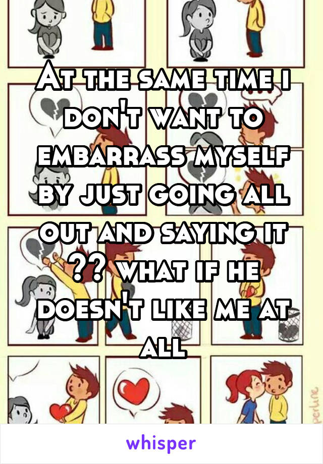 At the same time i don't want to embarrass myself by just going all out and saying it 😩😞 what if he doesn't like me at all
