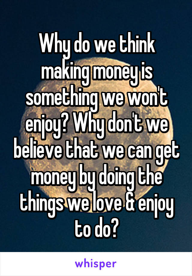 Why do we think making money is something we won't enjoy? Why don't we believe that we can get money by doing the things we love & enjoy to do?