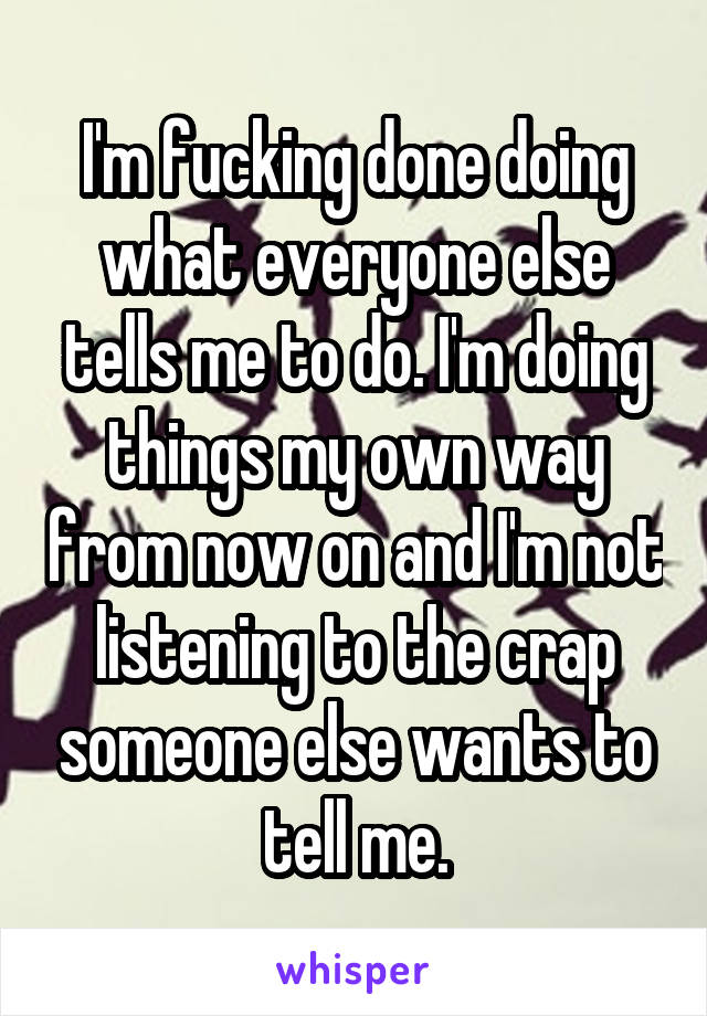 I'm fucking done doing what everyone else tells me to do. I'm doing things my own way from now on and I'm not listening to the crap someone else wants to tell me.