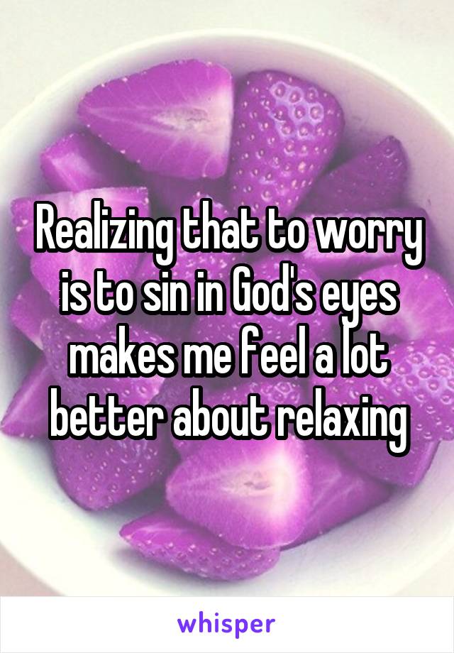 Realizing that to worry is to sin in God's eyes makes me feel a lot better about relaxing