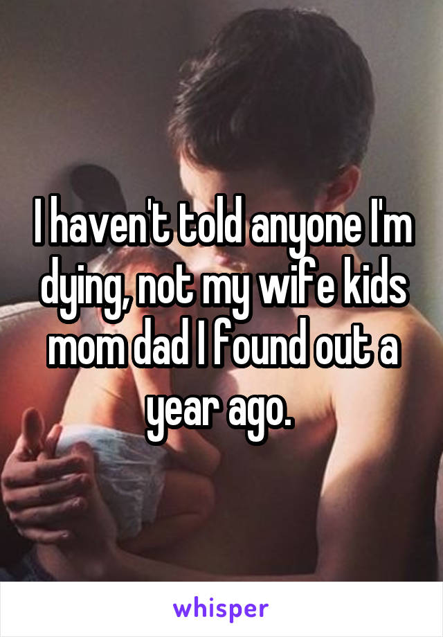 I haven't told anyone I'm dying, not my wife kids mom dad I found out a year ago. 