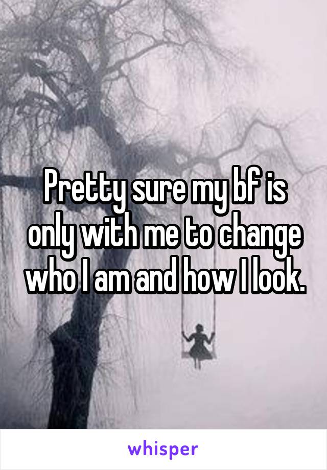 Pretty sure my bf is only with me to change who I am and how I look.