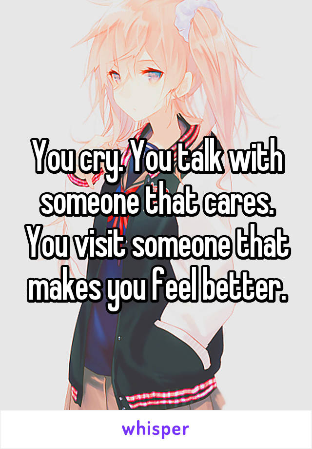 You cry. You talk with someone that cares. You visit someone that makes you feel better.