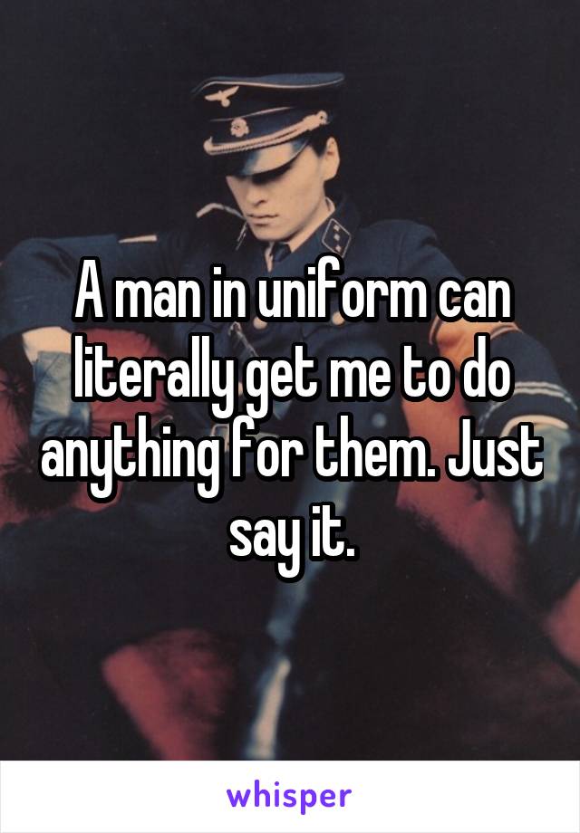 A man in uniform can literally get me to do anything for them. Just say it.