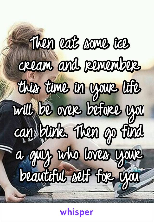 Then eat some ice cream and remember this time in your life will be over before you can blink. Then go find a guy who loves your beautiful self for you