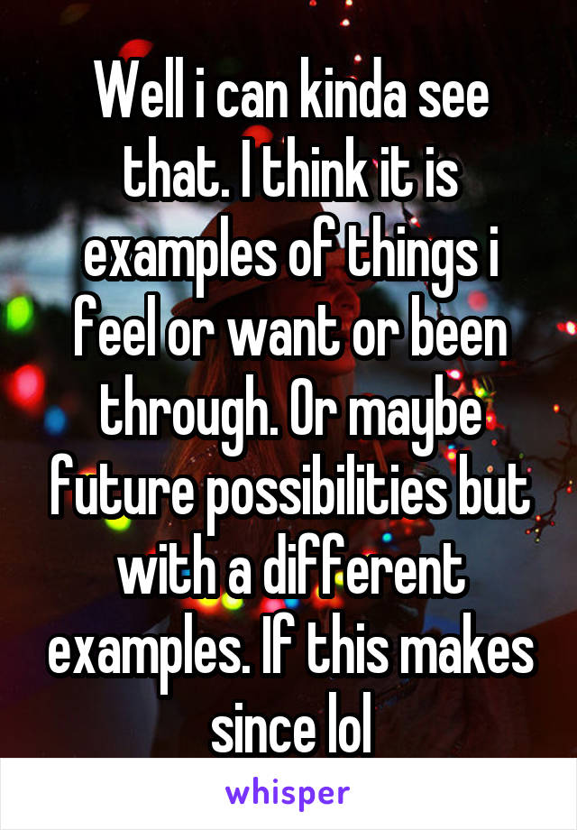 Well i can kinda see that. I think it is examples of things i feel or want or been through. Or maybe future possibilities but with a different examples. If this makes since lol