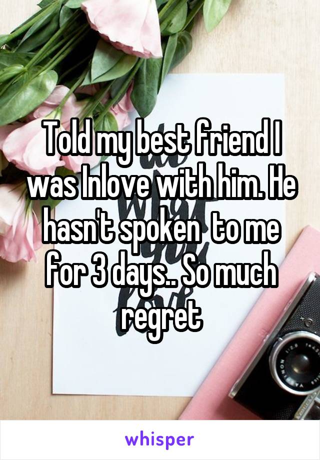 Told my best friend I was Inlove with him. He hasn't spoken  to me for 3 days.. So much regret