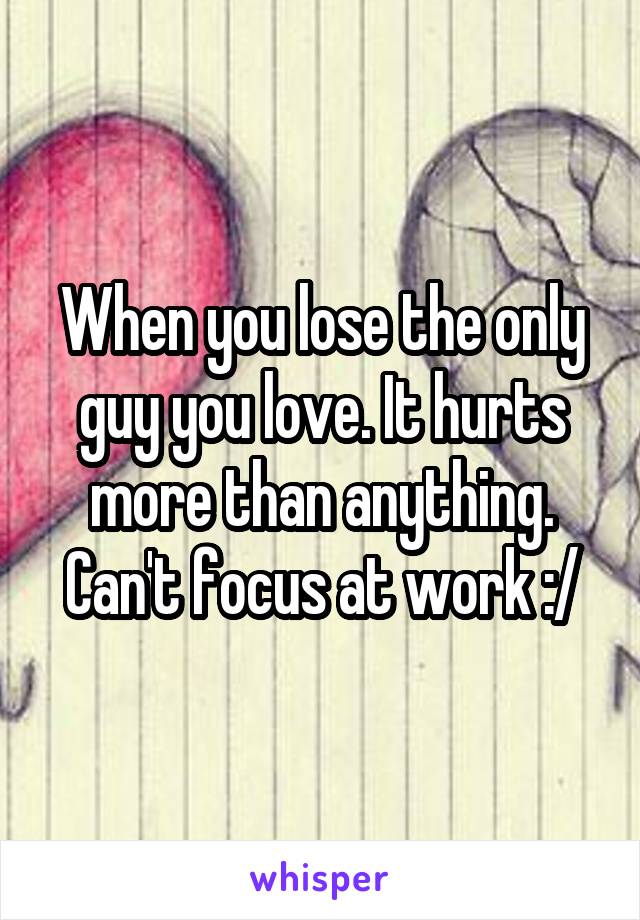 When you lose the only guy you love. It hurts more than anything. Can't focus at work :/