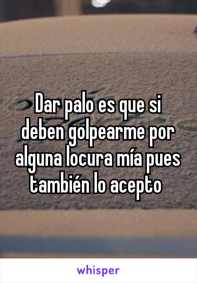 Dar palo es que si deben golpearme por alguna locura mía pues también lo acepto 